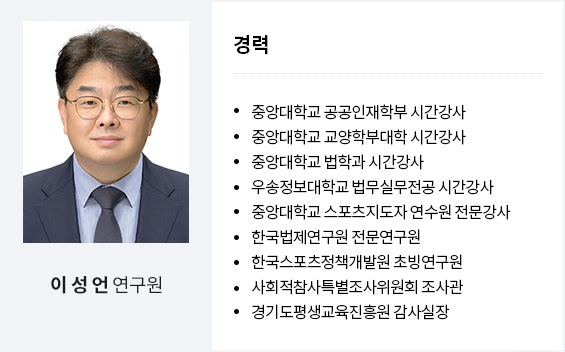 이성언 연구원
경력
중앙대학교 공공인재학부 시간강사
중앙대학교 교양학부대학 시간강사
중앙대학교 법학과 시간강사
우송정보대학교 법무실무전공 시간강사
중앙대학교 스포츠지도자 연수원 전문강사
한국법제연구원 전문연구원
한국스포츠정책개발원 초빙연구원
사회적참사특별조사위원회 조사관
경기도평생교육진흥원 감사실장